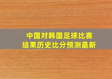 中国对韩国足球比赛结果历史比分预测最新