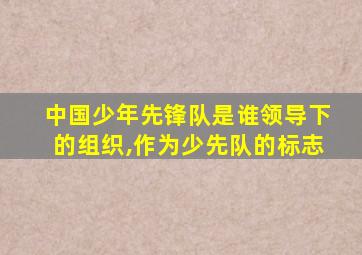 中国少年先锋队是谁领导下的组织,作为少先队的标志