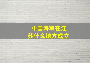 中国海军在江苏什么地方成立