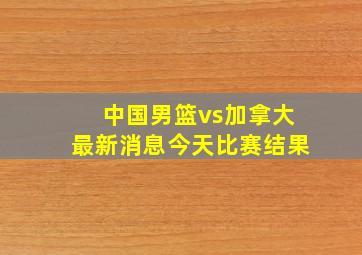 中国男篮vs加拿大最新消息今天比赛结果