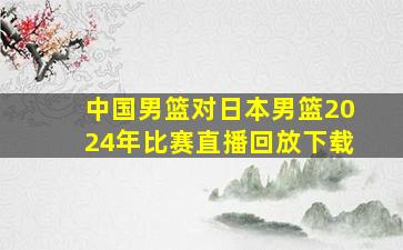 中国男篮对日本男篮2024年比赛直播回放下载