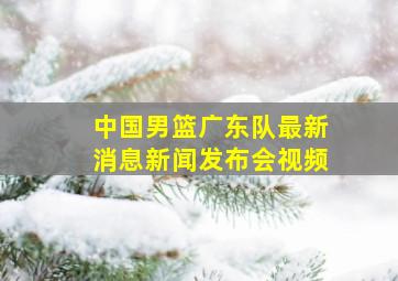 中国男篮广东队最新消息新闻发布会视频