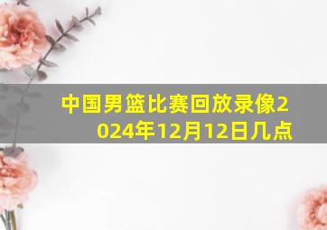 中国男篮比赛回放录像2024年12月12日几点