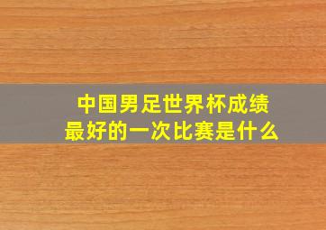 中国男足世界杯成绩最好的一次比赛是什么