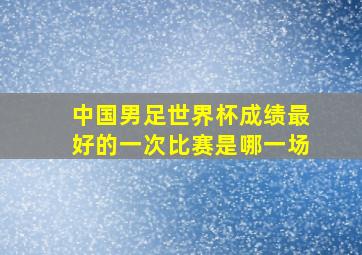 中国男足世界杯成绩最好的一次比赛是哪一场