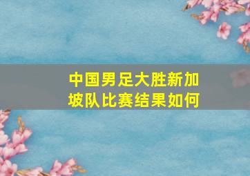 中国男足大胜新加坡队比赛结果如何