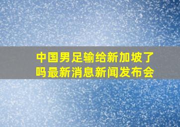 中国男足输给新加坡了吗最新消息新闻发布会