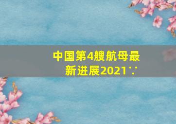 中国第4艘航母最新进展2021∵