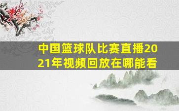 中国篮球队比赛直播2021年视频回放在哪能看