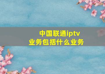 中国联通iptv业务包括什么业务