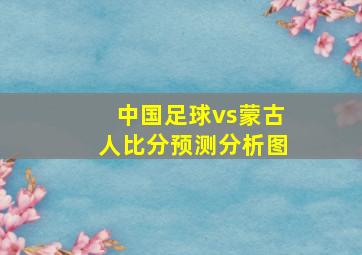 中国足球vs蒙古人比分预测分析图