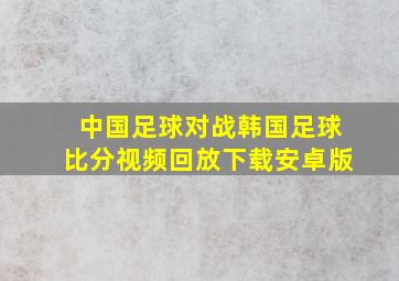 中国足球对战韩国足球比分视频回放下载安卓版