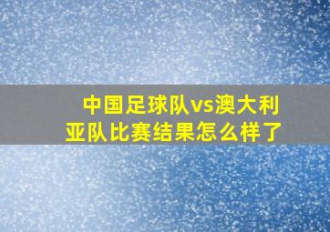 中国足球队vs澳大利亚队比赛结果怎么样了