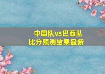 中国队vs巴西队比分预测结果最新