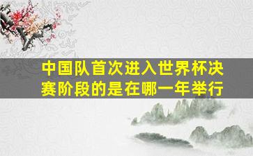 中国队首次进入世界杯决赛阶段的是在哪一年举行