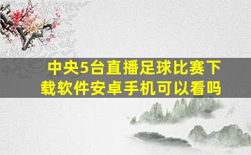 中央5台直播足球比赛下载软件安卓手机可以看吗