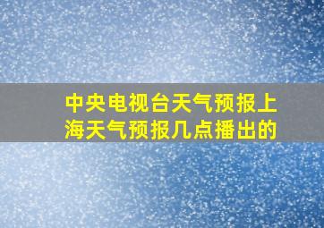 中央电视台天气预报上海天气预报几点播出的