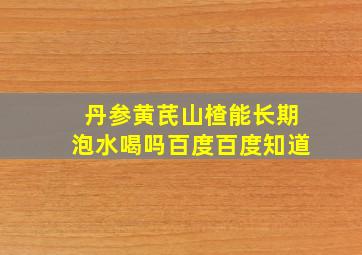 丹参黄芪山楂能长期泡水喝吗百度百度知道