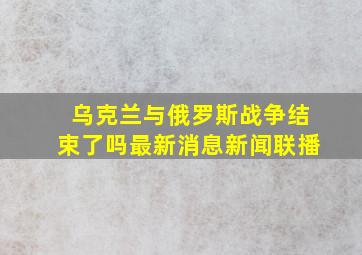 乌克兰与俄罗斯战争结束了吗最新消息新闻联播