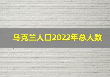 乌克兰人口2022年总人数