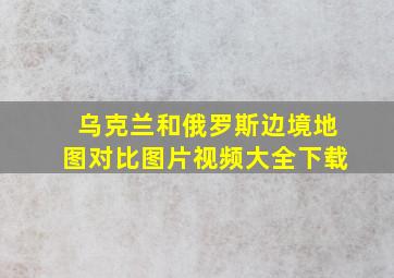 乌克兰和俄罗斯边境地图对比图片视频大全下载