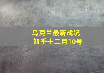 乌克兰最新战况知乎十二月10号