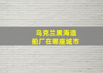 乌克兰黑海造船厂在哪座城市