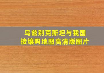 乌兹别克斯坦与我国接壤吗地图高清版图片