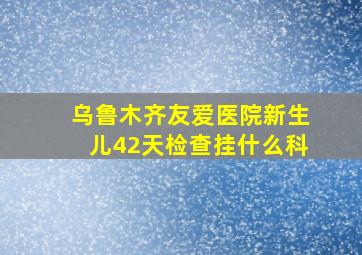 乌鲁木齐友爱医院新生儿42天检查挂什么科