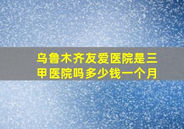 乌鲁木齐友爱医院是三甲医院吗多少钱一个月