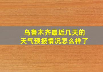 乌鲁木齐最近几天的天气预报情况怎么样了