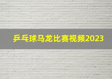 乒乓球马龙比赛视频2023