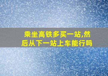 乘坐高铁多买一站,然后从下一站上车能行吗