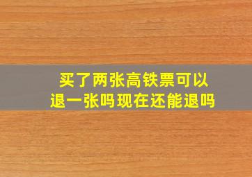 买了两张高铁票可以退一张吗现在还能退吗