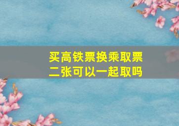 买高铁票换乘取票二张可以一起取吗