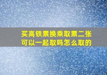 买高铁票换乘取票二张可以一起取吗怎么取的