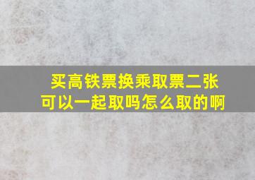 买高铁票换乘取票二张可以一起取吗怎么取的啊