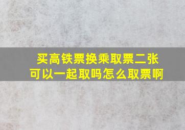 买高铁票换乘取票二张可以一起取吗怎么取票啊