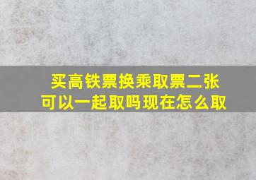 买高铁票换乘取票二张可以一起取吗现在怎么取