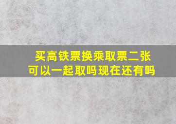 买高铁票换乘取票二张可以一起取吗现在还有吗