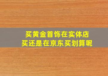 买黄金首饰在实体店买还是在京东买划算呢