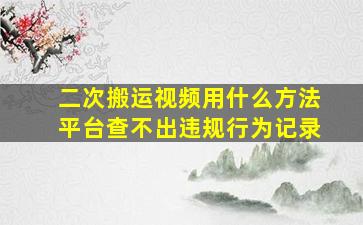 二次搬运视频用什么方法平台查不出违规行为记录