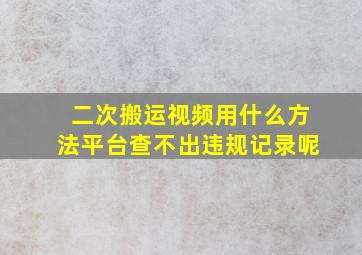 二次搬运视频用什么方法平台查不出违规记录呢