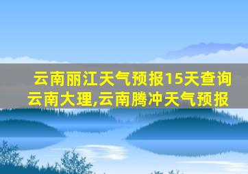 云南丽江天气预报15天查询云南大理,云南腾冲天气预报