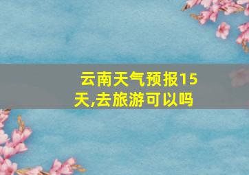 云南天气预报15天,去旅游可以吗