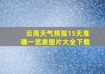 云南天气预报15天准确一览表图片大全下载