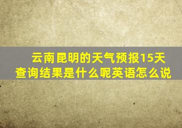 云南昆明的天气预报15天查询结果是什么呢英语怎么说