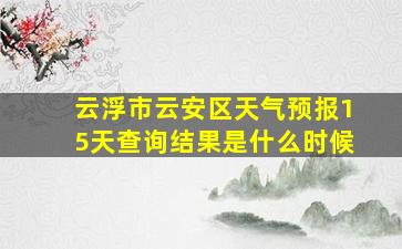 云浮市云安区天气预报15天查询结果是什么时候