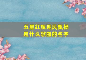 五星红旗迎风飘扬是什么歌曲的名字