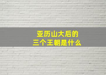 亚历山大后的三个王朝是什么